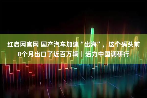红启网官网 国产汽车加速“出海”，这个码头前8个月出口了近百万辆｜活力中国调研行