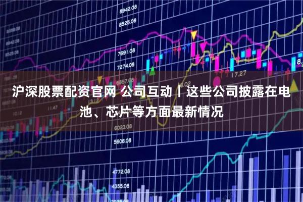 沪深股票配资官网 公司互动丨这些公司披露在电池、芯片等方面最新情况