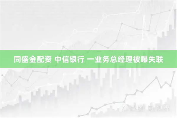 同盛金配资 中信银行 一业务总经理被曝失联