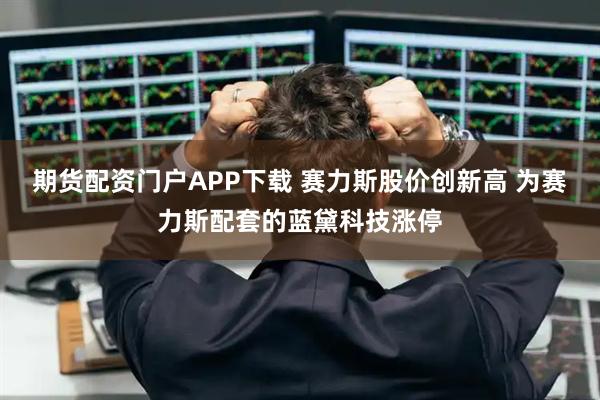 期货配资门户APP下载 赛力斯股价创新高 为赛力斯配套的蓝黛科技涨停