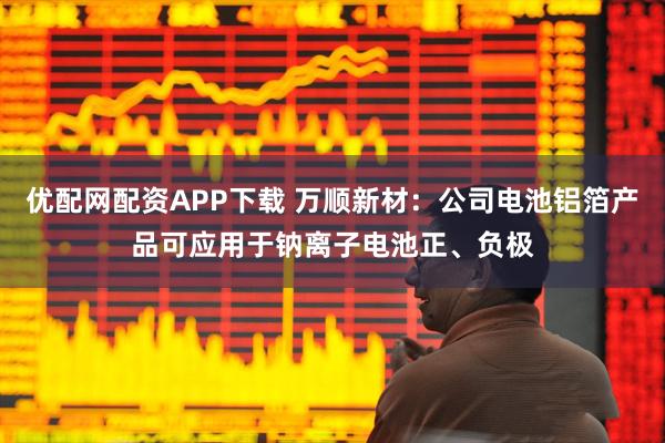 优配网配资APP下载 万顺新材：公司电池铝箔产品可应用于钠离子电池正、负极