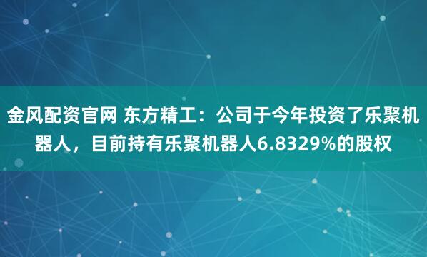 金风配资官网 东方精工：公司于今年投资了乐聚机器人，目前持有乐聚机器人6.8329%的股权