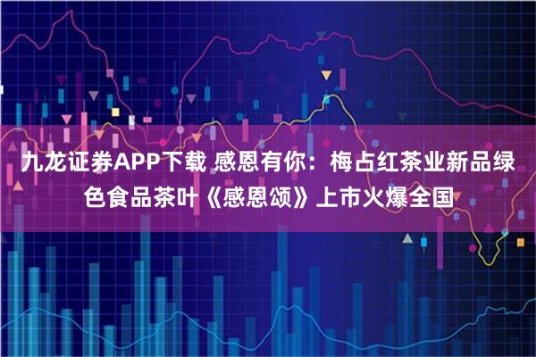 九龙证券APP下载 感恩有你:梅占红茶业新品绿色食品茶叶《感恩颂》上市火爆全国