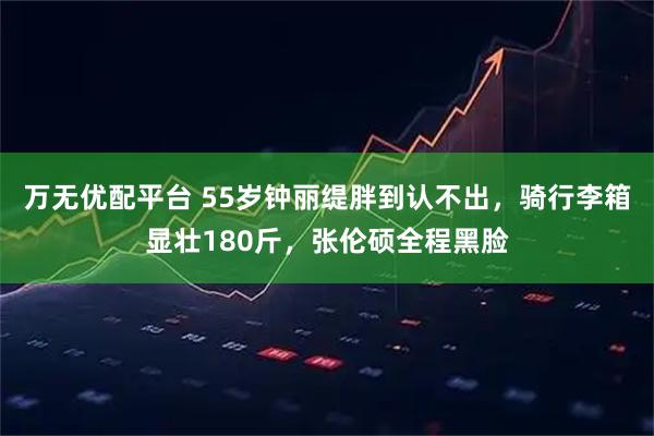 万无优配平台 55岁钟丽缇胖到认不出，骑行李箱显壮180斤，张伦硕全程黑脸