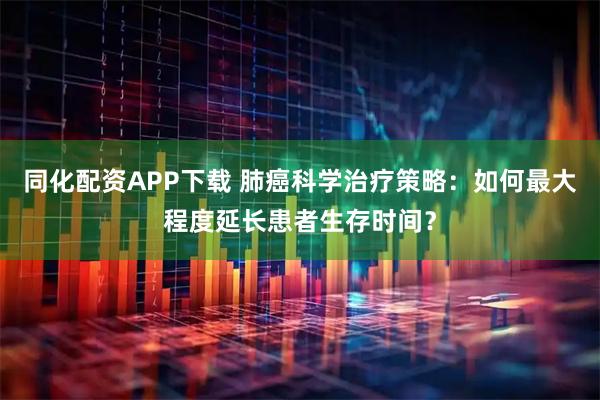 同化配资APP下载 肺癌科学治疗策略：如何最大程度延长患者生存时间？