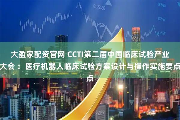 大盈家配资官网 CCTI第二届中国临床试验产业大会 ：医疗机器人临床试验方案设计与操作实施要点