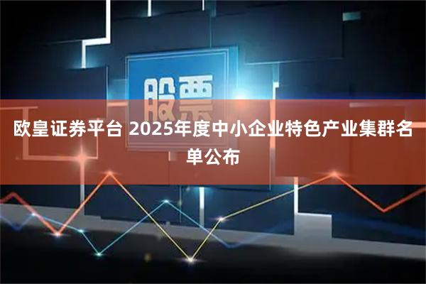 欧皇证券平台 2025年度中小企业特色产业集群名单公布