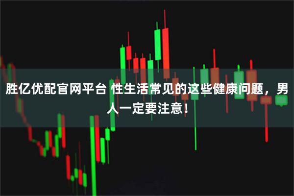 胜亿优配官网平台 性生活常见的这些健康问题，男人一定要注意！