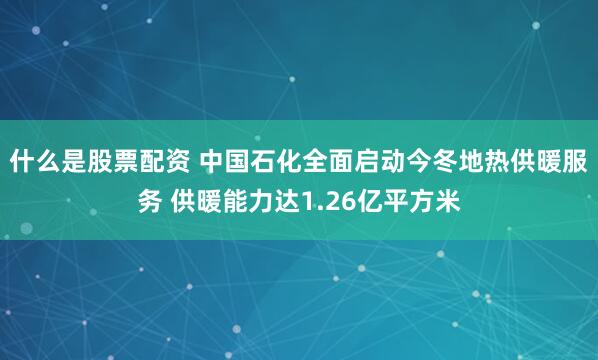 什么是股票配资 中国石化全面启动今冬地热供暖服务 供暖能力达1.26亿平方米
