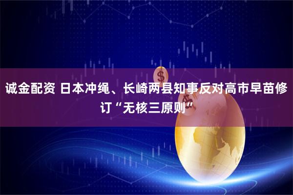 诚金配资 日本冲绳、长崎两县知事反对高市早苗修订“无核三原则”