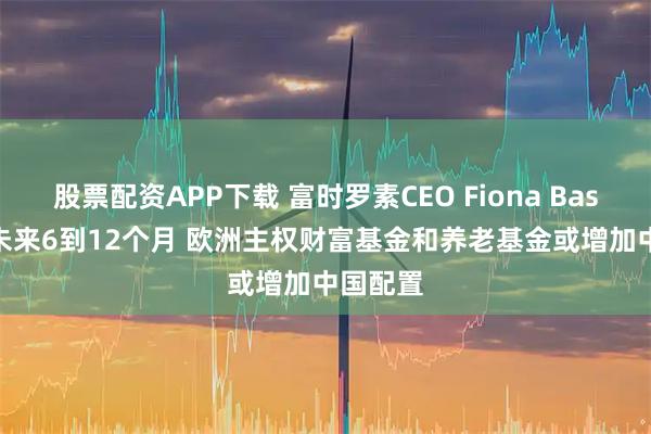 股票配资APP下载 富时罗素CEO Fiona Bassett：未来6到12个月 欧洲主权财富基金和养老基金或增加中国配置
