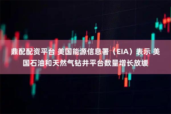 鼎配配资平台 美国能源信息署（EIA）表示 美国石油和天然气钻井平台数量增长放缓