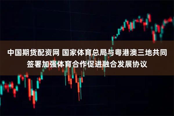 中国期货配资网 国家体育总局与粤港澳三地共同签署加强体育合作促进融合发展协议