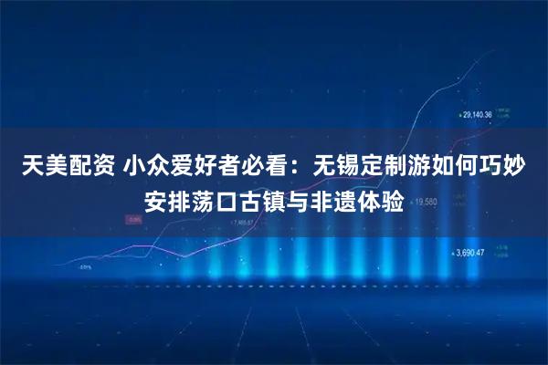 天美配资 小众爱好者必看：无锡定制游如何巧妙安排荡口古镇与非遗体验