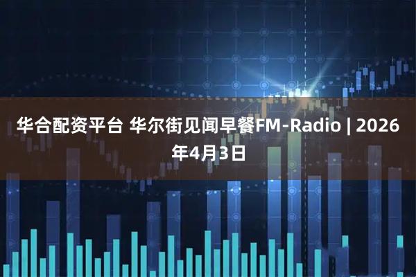 华合配资平台 华尔街见闻早餐FM-Radio | 2026年4月3日