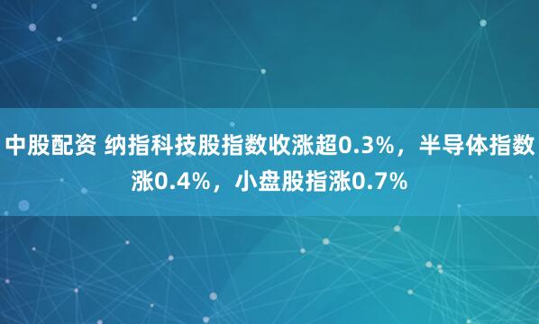 中股配资 纳指科技股指数收涨超0.3%，半导体指数涨0.4%，小盘股指涨0.7%