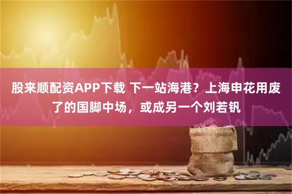 股来顺配资APP下载 下一站海港？上海申花用废了的国脚中场，或成另一个刘若钒