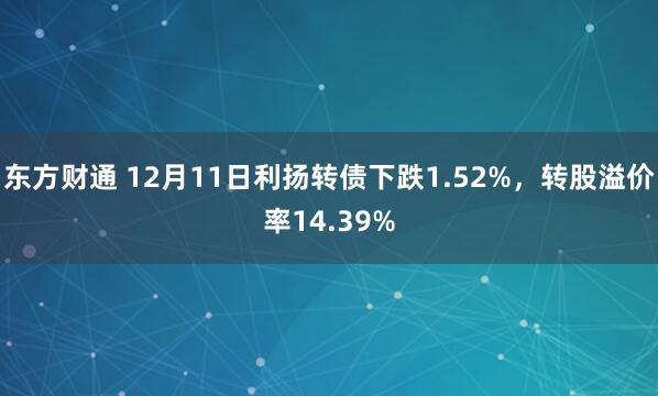 东方财通 12月11日利扬转债下跌1.52%，转股溢价率14.39%