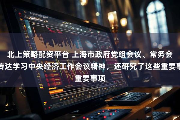 北上策略配资平台 上海市政府党组会议、常务会议传达学习中央经济工作会议精神，还研究了这些重要事项
