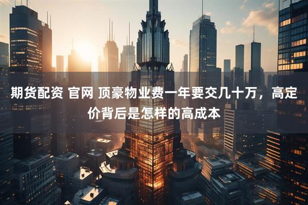 期货配资 官网 顶豪物业费一年要交几十万，高定价背后是怎样的高成本
