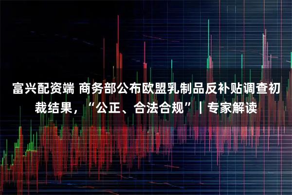 富兴配资端 商务部公布欧盟乳制品反补贴调查初裁结果，“公正、合法合规”｜专家解读