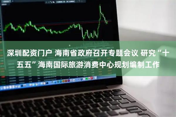 深圳配资门户 海南省政府召开专题会议 研究“十五五”海南国际旅游消费中心规划编制工作