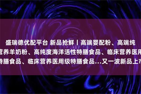 盛瑞德优配平台 新品抢鲜丨高端婴配粉、高端纯羊奶粉、药食同源全家营养羊奶粉、高纯度海洋活性特膳食品、临床营养医用级特膳食品…又一波新品上市潮