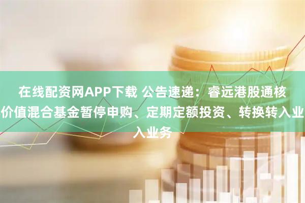 在线配资网APP下载 公告速递：睿远港股通核心价值混合基金暂停申购、定期定额投资、转换转入业务