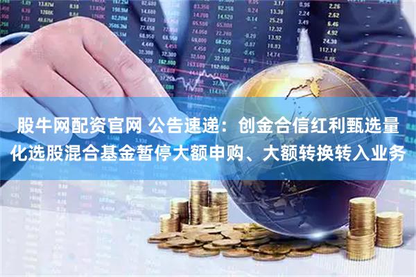 股牛网配资官网 公告速递：创金合信红利甄选量化选股混合基金暂停大额申购、大额转换转入业务