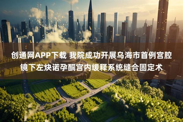 创通网APP下载 我院成功开展乌海市首例宫腔镜下左炔诺孕酮宫内缓释系统缝合固定术