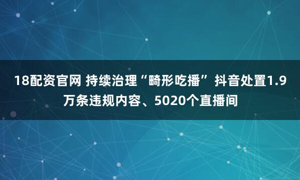 18配资官网 持续治理“畸形吃播” 抖音处置1.9万条违规内容、5020个直播间