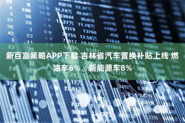 新百富策略APP下载 吉林省汽车置换补贴上线 燃油车6%、新能源车8%