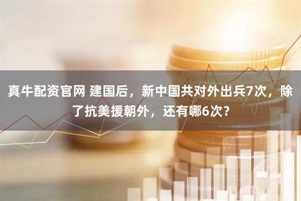 真牛配资官网 建国后，新中国共对外出兵7次，除了抗美援朝外，还有哪6次？