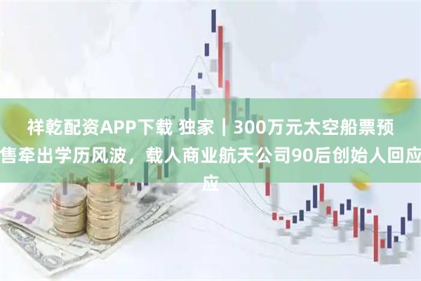 祥乾配资APP下载 独家｜300万元太空船票预售牵出学历风波，载人商业航天公司90后创始人回应