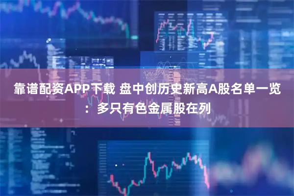 靠谱配资APP下载 盘中创历史新高A股名单一览：多只有色金属股在列