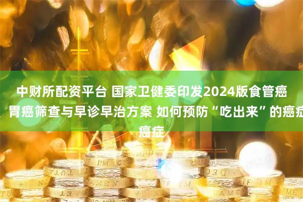 中财所配资平台 国家卫健委印发2024版食管癌、胃癌筛查与早诊早治方案 如何预防“吃出来”的癌症