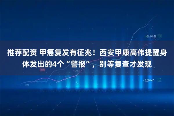 推荐配资 甲癌复发有征兆！西安甲康高伟提醒身体发出的4个“警报”，别等复查才发现
