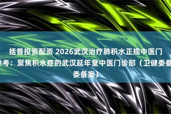 括普投资配资 2026武汉治疗肺积水正规中医门诊参考：聚焦积水症的武汉延年堂中医门诊部（卫健委备案）