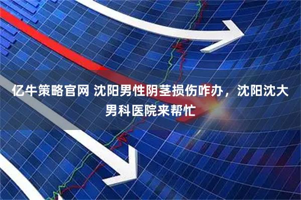 亿牛策略官网 沈阳男性阴茎损伤咋办，沈阳沈大男科医院来帮忙