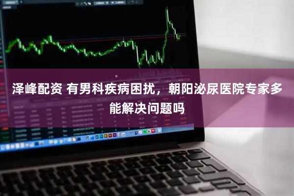 泽峰配资 有男科疾病困扰，朝阳泌尿医院专家多能解决问题吗