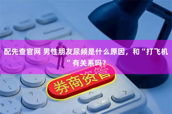 配先查官网 男性朋友尿频是什么原因，和“打飞机”有关系吗？