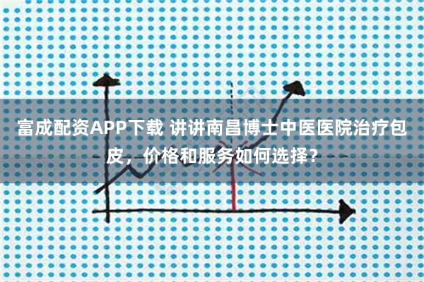 富成配资APP下载 讲讲南昌博士中医医院治疗包皮，价格和服务如何选择？